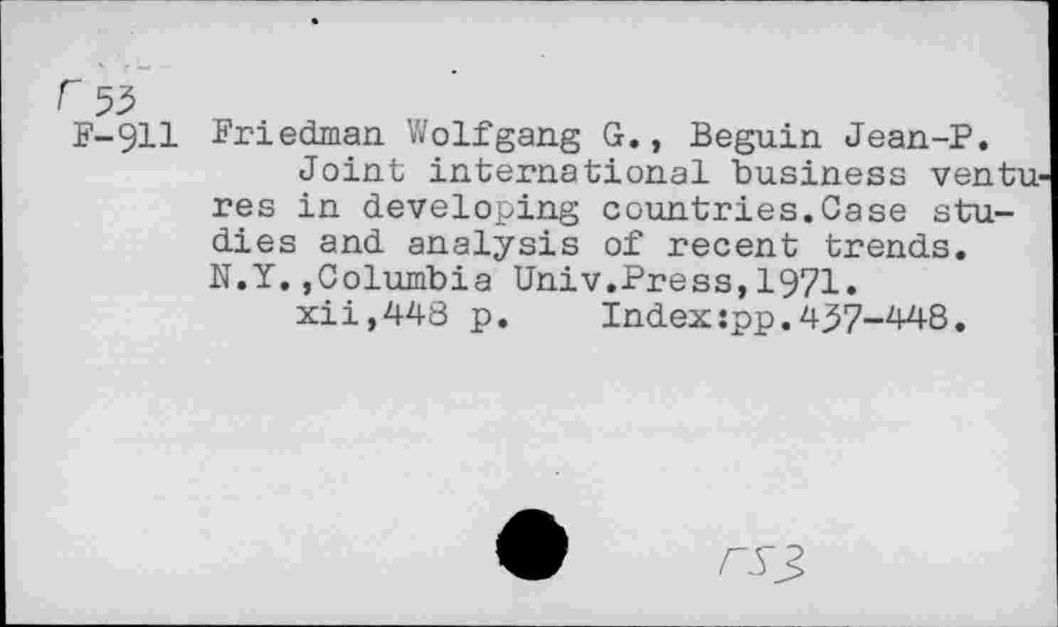 ﻿53
F-911 Friedman Wolfgang G., Beguin Jean-P.
Joint international business ventu res in developing countries.Case studies and analysis of recent trends. N.Y.,Columbia Univ.Press,1971.
xii,448 p. Indexspp.437-448.